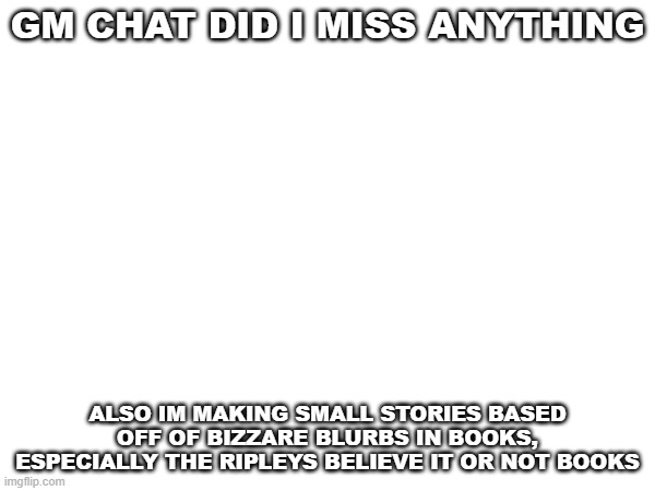 GM CHAT DID I MISS ANYTHING; ALSO IM MAKING SMALL STORIES BASED OFF OF BIZZARE BLURBS IN BOOKS, ESPECIALLY THE RIPLEYS BELIEVE IT OR NOT BOOKS | image tagged in hi | made w/ Imgflip meme maker