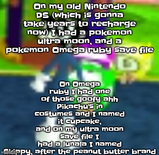 Yuh, oh the nostalgia | On Omega ruby I had one of those goofy ahh Pikachu's in costumes and I named it cupcake, and on my ultra moon save file I had a lunala I named Skippy, after the peanut butter brand; On my old Nintendo DS (which is gonna take years to recharge now) I had a pokemon ultra moon, and a pokemon Omega ruby save file | image tagged in quh | made w/ Imgflip meme maker