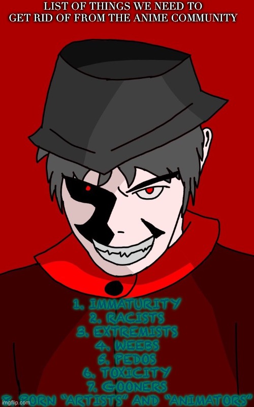 #saveanime | LIST OF THINGS WE NEED TO GET RID OF FROM THE ANIME COMMUNITY; 1. IMMATURITY
2. RACISTS
3. EXTREMISTS
4. WEEBS
5. PEDOS
6. TOXICITY
7. GOONERS
8. PORN “ARTISTS” AND “ANIMATORS” | image tagged in list,mepios,racist,weeb,toxic,based | made w/ Imgflip meme maker
