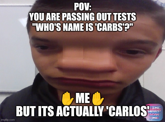 CARBS | POV:
YOU ARE PASSING OUT TESTS
"WHO'S NAME IS 'CARBS'?"; ✋ME✋
BUT ITS ACTUALLY 'CARLOS' | image tagged in time warp memes | made w/ Imgflip meme maker