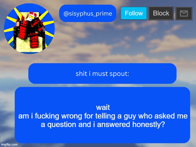 sisyphus_prime temp made by aethereal | wait
am i fucking wrong for telling a guy who asked me a question and i answered honestly? | image tagged in sisyphus_prime temp made by aethereal | made w/ Imgflip meme maker