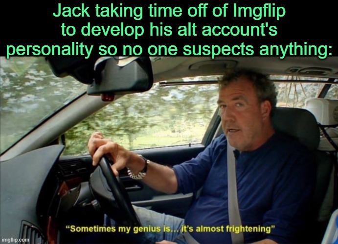 . | Jack taking time off of Imgflip to develop his alt account's personality so no one suspects anything: | image tagged in sometimes my genius is it's almost frightening | made w/ Imgflip meme maker