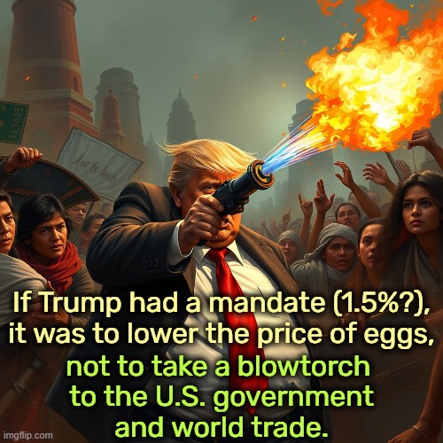 If Trump had a mandate (1.5%?), it was to lower the price of eggs, not to take a blowtorch 
to the U.S. government
and world trade. | image tagged in trump,blowtorch,government,trade | made w/ Imgflip meme maker