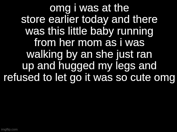 omg i was at the store earlier today and there was this little baby running from her mom as i was walking by an she just ran up and hugged my legs and refused to let go it was so cute omg | made w/ Imgflip meme maker