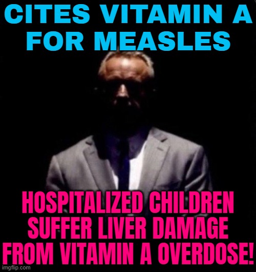 RFK Jr Touts Vitamin A As Measles Treatment | CITES VITAMIN A
FOR MEASLES; HOSPITALIZED CHILDREN SUFFER LIVER DAMAGE FROM VITAMIN A OVERDOSE! | image tagged in rfk jr in the shadows,healthcare,health,donald trump,breaking news,kennedy | made w/ Imgflip meme maker