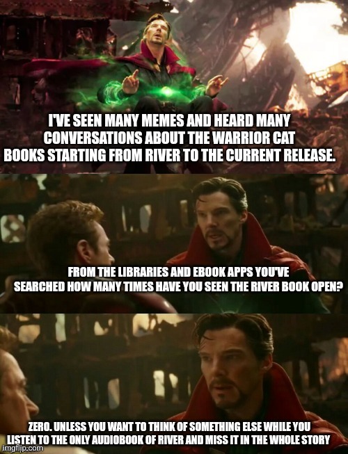 Where is the freaking RIVER BOOK?! | I'VE SEEN MANY MEMES AND HEARD MANY CONVERSATIONS ABOUT THE WARRIOR CAT BOOKS STARTING FROM RIVER TO THE CURRENT RELEASE. FROM THE LIBRARIES AND EBOOK APPS YOU'VE SEARCHED HOW MANY TIMES HAVE YOU SEEN THE RIVER BOOK OPEN? ZERO. UNLESS YOU WANT TO THINK OF SOMETHING ELSE WHILE YOU LISTEN TO THE ONLY AUDIOBOOK OF RIVER AND MISS IT IN THE WHOLE STORY | image tagged in avengers infinity war - dr strange futures | made w/ Imgflip meme maker