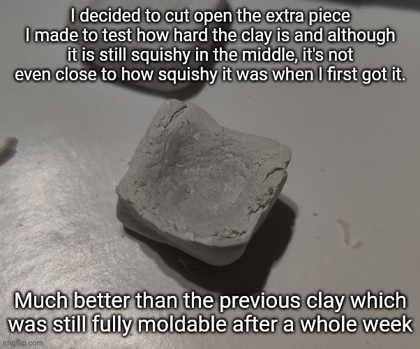 It's been like 3 or 4 days since I made this part | I decided to cut open the extra piece I made to test how hard the clay is and although it is still squishy in the middle, it's not even close to how squishy it was when I first got it. Much better than the previous clay which was still fully moldable after a whole week | made w/ Imgflip meme maker