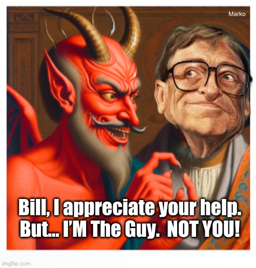Who does he think he is? | Marko; Bill, I appreciate your help.
But… I’M The Guy.  NOT YOU! | image tagged in memes,evil spirit,evil flesh,why is bill gates still breathing free air,globalists leftists fjb voters kissmyass,evil dems | made w/ Imgflip meme maker