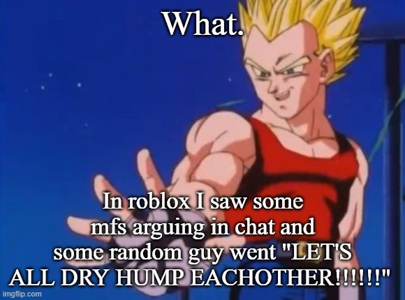 GT vegeta | What. In roblox I saw some mfs arguing in chat and some random guy went "LET'S ALL DRY HUMP EACHOTHER!!!!!!" | image tagged in gt vegeta | made w/ Imgflip meme maker