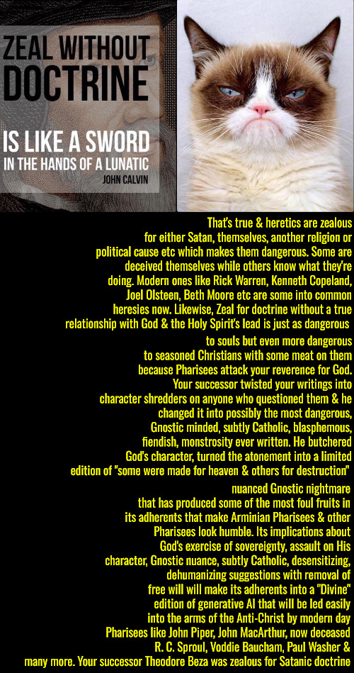 Theodore Beza Was Zealous For Satan | That's true & heretics are zealous for either Satan, themselves, another religion or political cause etc which makes them dangerous. Some are deceived themselves while others know what they're doing. Modern ones like Rick Warren, Kenneth Copeland, Joel Olsteen, Beth Moore etc are some into common heresies now. Likewise, Zeal for doctrine without a true relationship with God & the Holy Spirit's lead is just as dangerous; to souls but even more dangerous to seasoned Christians with some meat on them because Pharisees attack your reverence for God. Your successor twisted your writings into character shredders on anyone who questioned them & he changed it into possibly the most dangerous, Gnostic minded, subtly Catholic, blasphemous, fiendish, monstrosity ever written. He butchered God's character, turned the atonement into a limited edition of "some were made for heaven & others for destruction"; nuanced Gnostic nightmare that has produced some of the most foul fruits in its adherents that make Arminian Pharisees & other Pharisees look humble. Its implications about God's exercise of sovereignty, assault on His character, Gnostic nuance, subtly Catholic, desensitizing, dehumanizing suggestions with removal of free will will make its adherents into a "Divine" edition of generative AI that will be led easily into the arms of the Anti-Christ by modern day Pharisees like John Piper, John MacArthur, now deceased R. C. Sproul, Voddie Baucham, Paul Washer & many more. Your successor Theodore Beza was zealous for Satanic doctrine | image tagged in calvinism,arminian,molinism,reformed theology 5 point pastors,anti christ ai puppet theology,nuanced gnostic legalism | made w/ Imgflip meme maker