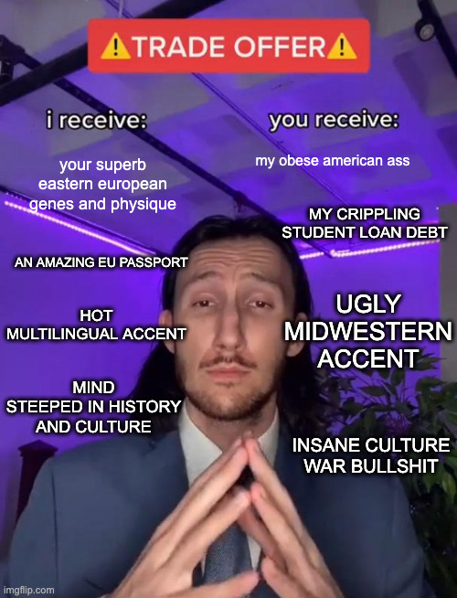Trade Offer | your superb eastern european genes and physique; my obese american ass; MY CRIPPLING STUDENT LOAN DEBT; AN AMAZING EU PASSPORT; UGLY MIDWESTERN ACCENT; HOT MULTILINGUAL ACCENT; MIND STEEPED IN HISTORY AND CULTURE; INSANE CULTURE WAR BULLSHIT | image tagged in trade offer | made w/ Imgflip meme maker