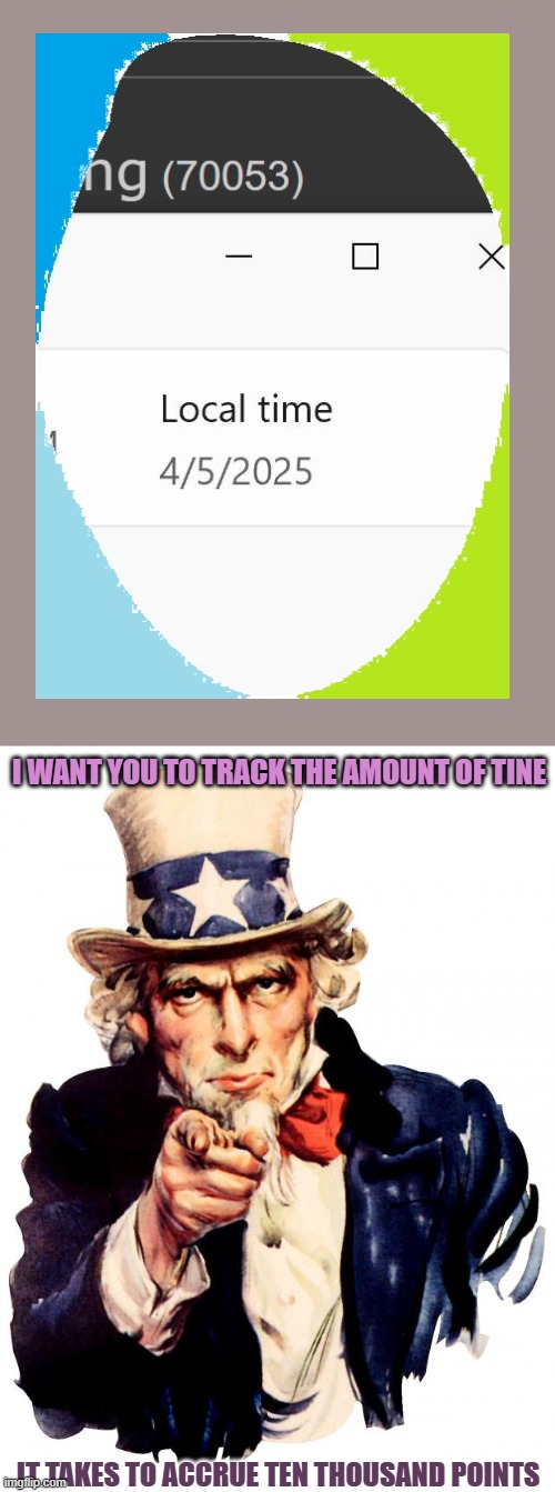 silliness; tracks are for kites | I WANT YOU TO TRACK THE AMOUNT OF TINE; IT TAKES TO ACCRUE TEN THOUSAND POINTS | image tagged in memes,uncle sam | made w/ Imgflip meme maker
