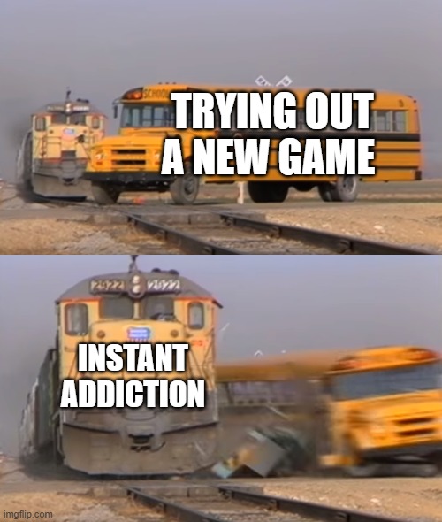 New Game Addiction | TRYING OUT A NEW GAME; INSTANT ADDICTION | image tagged in a train hitting a school bus | made w/ Imgflip meme maker