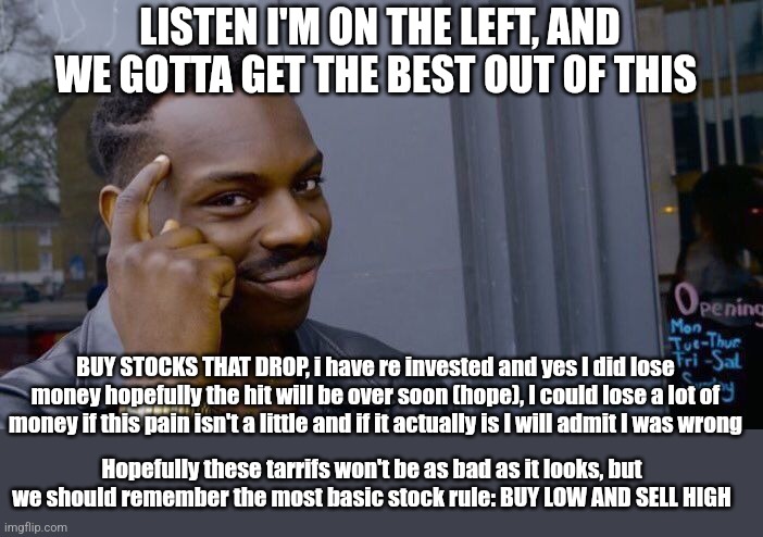 We must hope this is gonna end well | LISTEN I'M ON THE LEFT, AND WE GOTTA GET THE BEST OUT OF THIS; BUY STOCKS THAT DROP, i have re invested and yes I did lose money hopefully the hit will be over soon (hope), I could lose a lot of money if this pain isn't a little and if it actually is I will admit I was wrong; Hopefully these tarrifs won't be as bad as it looks, but we should remember the most basic stock rule: BUY LOW AND SELL HIGH | image tagged in memes,roll safe think about it | made w/ Imgflip meme maker