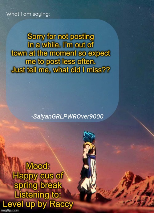 MSGS SQUADRON CHECK!!! WHAT DID I MISS? | Sorry for not posting in a while. I’m out of town at the moment so expect me to post less often. Just tell me, what did I miss?? Mood: Happy cus of spring break
Listening to: Level up by Raccy | image tagged in sayiangrlpwrover9000's new announcement page | made w/ Imgflip meme maker
