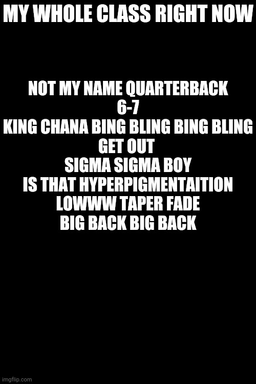 NOT MY NAME QUARTERBACK
6-7
KING CHANA BING BLING BING BLING
GET OUT 
SIGMA SIGMA BOY
IS THAT HYPERPIGMENTAITION
LOWWW TAPER FADE
BIG BACK BIG BACK; MY WHOLE CLASS RIGHT NOW | made w/ Imgflip meme maker