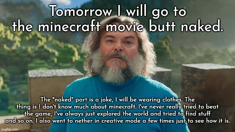 I am Steve | Tomorrow I will go to the minecraft movie butt naked. The "naked" part is a joke, I will be wearing clothes. The thing is I don't know much about minecraft. I've never really tried to beat the game, I've always just explored the world and tried to find stuff and so on. I also went to nether in creative mode a few times just to see how it is. | image tagged in i am steve | made w/ Imgflip meme maker