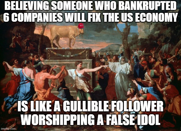 BELIEVING SOMEONE WHO BANKRUPTED 6 COMPANIES WILL FIX THE US ECONOMY; IS LIKE A GULLIBLE FOLLOWER WORSHIPPING A FALSE IDOL | image tagged in trump,economy | made w/ Imgflip meme maker