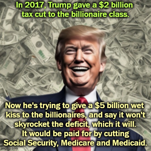 Trump pays for billionaire tax cuts by throwing 20 million Americans off Medicaid. | In 2017, Trump gave a $2 billion 
tax cut to the billionaire class. Now he's trying to give a $5 billion wet 

kiss to the billionaires, and say it won't skyrocket the deficit, which it will. It would be paid for by cutting Social Security, Medicare and Medicaid. | image tagged in trump billions in tax breaks for billionaires cuts medicare,trump,tax cuts for the rich,lies,deficit,national debt | made w/ Imgflip meme maker