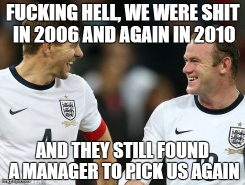 England rubbish | F**KING HELL, WE WERE SHIT IN 2006 AND AGAIN IN 2010 AND THEY STILL FOUND A MANAGER TO PICK US AGAIN | image tagged in world cup | made w/ Imgflip meme maker