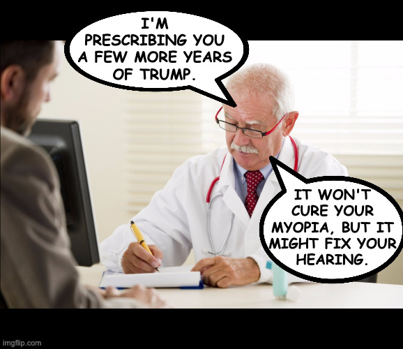 Doctor and patient | I'M
PRESCRIBING YOU
A FEW MORE YEARS
OF TRUMP. IT WON'T
CURE YOUR
MYOPIA, BUT IT
MIGHT FIX YOUR
HEARING. | image tagged in doctor and patient | made w/ Imgflip meme maker