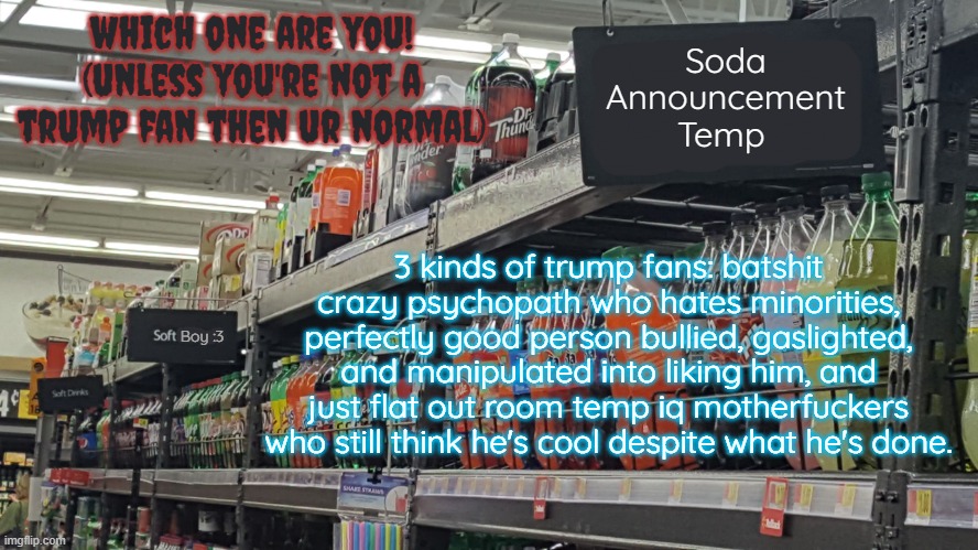 sorry for being political i just really HATE these fuckers | which one are you! (unless you're not a trump fan then ur normal); 3 kinds of trump fans: batshit crazy psychopath who hates minorities, perfectly good person bullied, gaslighted, and manipulated into liking him, and just flat out room temp iq motherfuckers who still think he's cool despite what he's done. | image tagged in soda no relation to soda 's temp | made w/ Imgflip meme maker