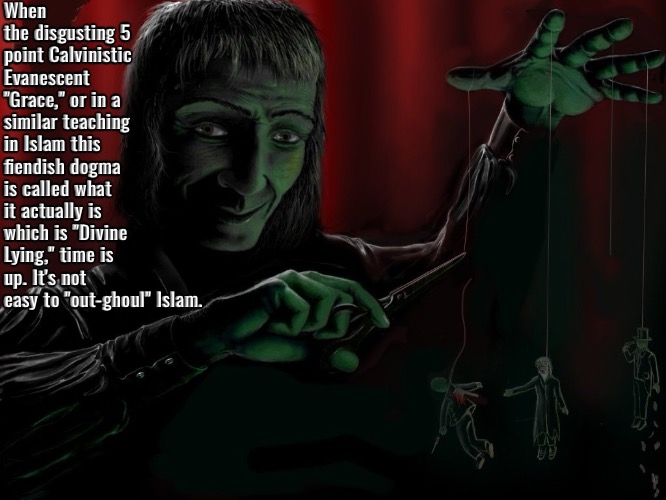 "Out-ghouling" Islam | When the disgusting 5 point Calvinistic Evanescent "Grace," or in a similar teaching in Islam this fiendish dogma is called what it actually is which is "Divine Lying," time is up. It's not easy to "out-ghoul" Islam. | image tagged in calvinism,arminian,molinism,reformed theology 5 point calvinists,sadistic ghoulish fiendish blasphemy,god doesn't lie | made w/ Imgflip meme maker