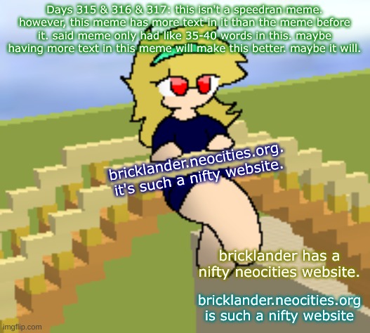 Days 315 & 316 & 317: not a speedran meme, with more text | Days 315 & 316 & 317: this isn't a speedran meme. however, this meme has more text in it than the meme before it. said meme only had like 35-40 words in this. maybe having more text in this meme will make this better. maybe it will. bricklander.neocities.org. it's such a nifty website. bricklander has a nifty neocities website. bricklander.neocities.org is such a nifty website | image tagged in nice,stuff | made w/ Imgflip meme maker