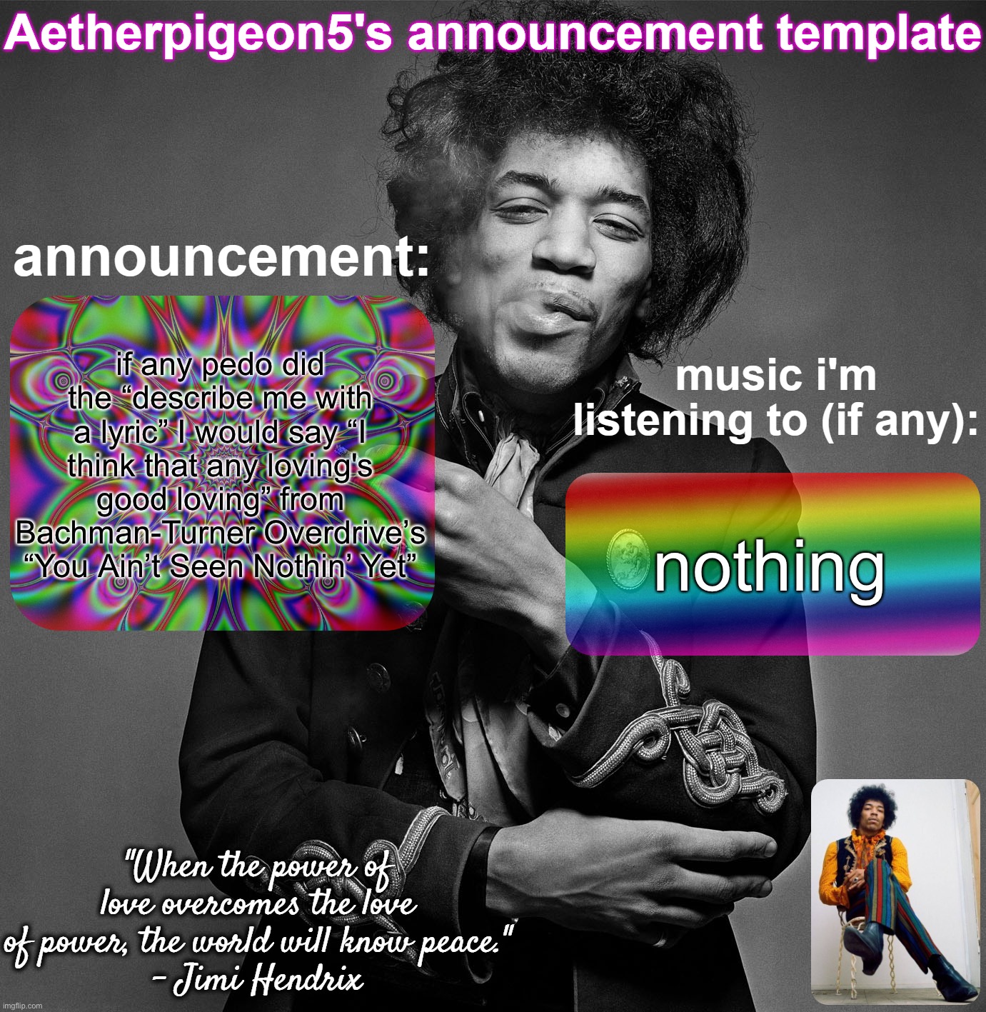 Aetherpigeon5's announcement template | if any pedo did the “describe me with a lyric” I would say “I think that any loving's good loving” from Bachman-Turner Overdrive’s “You Ain’t Seen Nothin’ Yet”; nothing | image tagged in aetherpigeon5's announcement template | made w/ Imgflip meme maker