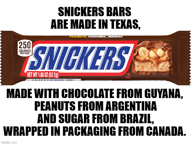 This is way too complicated for Trump. | SNICKERS BARS 
ARE MADE IN TEXAS, MADE WITH CHOCOLATE FROM GUYANA, 
PEANUTS FROM ARGENTINA AND SUGAR FROM BRAZIL, WRAPPED IN PACKAGING FROM CANADA. | image tagged in trump,tariffs,candy,snickers,globalism,prices | made w/ Imgflip meme maker