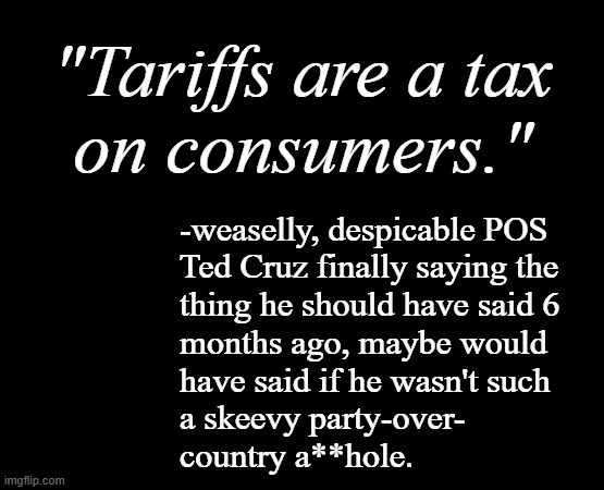 The facts will out. | "Tariffs are a tax
on consumers."; -weaselly, despicable POS
Ted Cruz finally saying the
thing he should have said 6
months ago, maybe would
have said if he wasn't such
a skeevy party-over-
country a**hole. | image tagged in we're who pays trumps tariffs,and that's a fact,oops | made w/ Imgflip meme maker