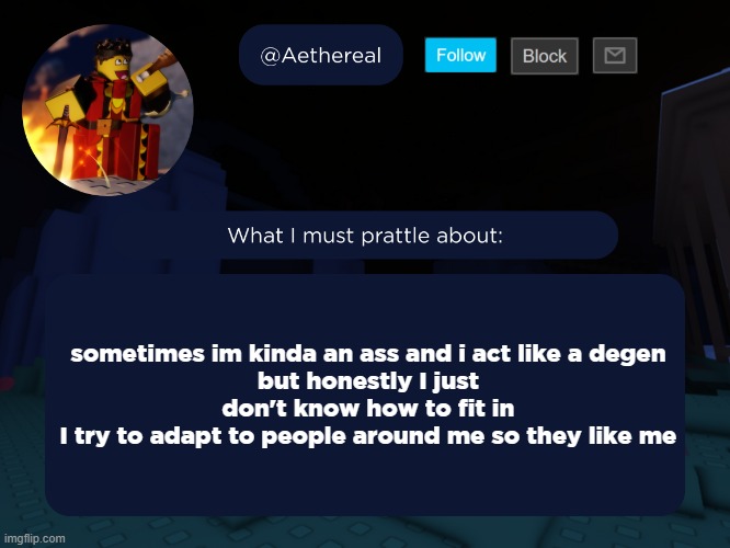 how it feels to mask who you really are | sometimes im kinda an ass and i act like a degen
but honestly I just don't know how to fit in
I try to adapt to people around me so they like me | image tagged in aethereal's forsaken template | made w/ Imgflip meme maker
