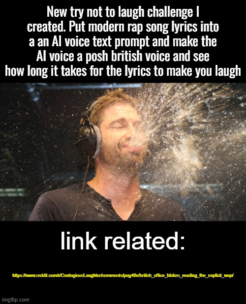 https://www.reddit.com/r/ContagiousLaughter/comments/pug40e/british_office_blokes_reading_the_explicit_wap/ | New try not to laugh challenge I created. Put modern rap song lyrics into a an AI voice text prompt and make the AI voice a posh british voice and see how long it takes for the lyrics to make you laugh; link related:; https://www.reddit.com/r/ContagiousLaughter/comments/pug40e/british_office_blokes_reading_the_explicit_wap/ | image tagged in laugh spit | made w/ Imgflip meme maker
