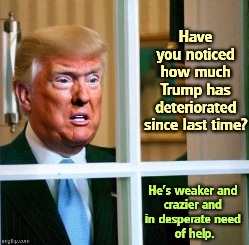 Trump, deteriorating at the speed of light, the new Biden | Have you noticed how much Trump has deteriorated since last time? He's weaker and 
crazier and 
in desperate need 
of help. | image tagged in trump deteriorating at the speed of light the new biden,trump,mental illness,senile,dementia,weakness | made w/ Imgflip meme maker