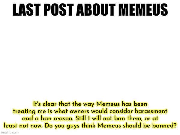 Feel free to look at my recent comments and posts to see the drama | LAST POST ABOUT MEMEUS; It's clear that the way Memeus has been treating me is what owners would consider harassment and a ban reason. Still I will not ban them, or at least not now. Do you guys think Memeus should be banned? | made w/ Imgflip meme maker
