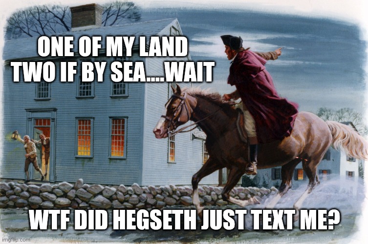 Paul Revere 3 | ONE OF MY LAND
TWO IF BY SEA....WAIT; WTF DID HEGSETH JUST TEXT ME? | image tagged in paul revere 3 | made w/ Imgflip meme maker