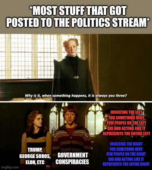 I hope everyone has a good day:D | *MOST STUFF THAT GOT POSTED TO THE POLITICS STREAM*; INSULTING THE LEFT FOR SOMETHING VERY FEW PEOPLE ON THE LEFT DID AND ACTING LIKE IT REPRESENTS THE ENTIRE LEFT; INSULTING THE RIGHT FOR SOMETHING VERY FEW PEOPLE ON THE RIGHT DID AND ACTING LIKE IT REPRESENTS THE ENTIRE RIGHT; TRUMP, GEORGE SOROS, ELON, ETC; GOVERNMENT CONSPIRACIES | image tagged in always you three | made w/ Imgflip meme maker