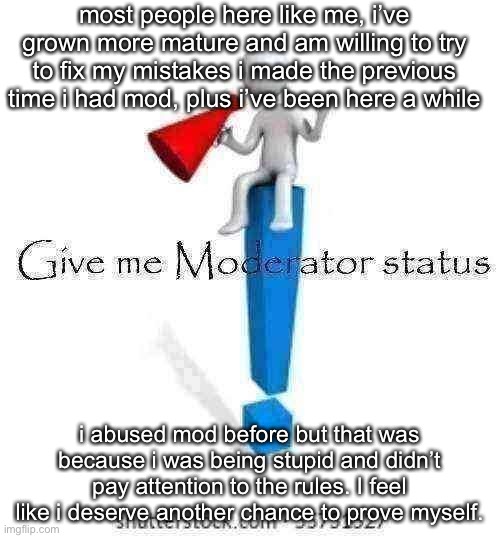 Give me Moderator status | most people here like me, i’ve grown more mature and am willing to try to fix my mistakes i made the previous time i had mod, plus i’ve been here a while; i abused mod before but that was because i was being stupid and didn’t pay attention to the rules. I feel like i deserve another chance to prove myself. | image tagged in give me moderator status | made w/ Imgflip meme maker