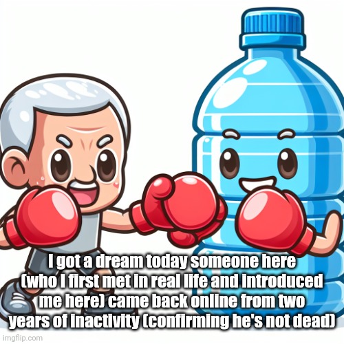ㅤ | I got a dream today someone here (who I first met in real life and introduced me here) came back online from two years of inactivity (confirming he's not dead) | image tagged in water bottle boxing with joe biden | made w/ Imgflip meme maker