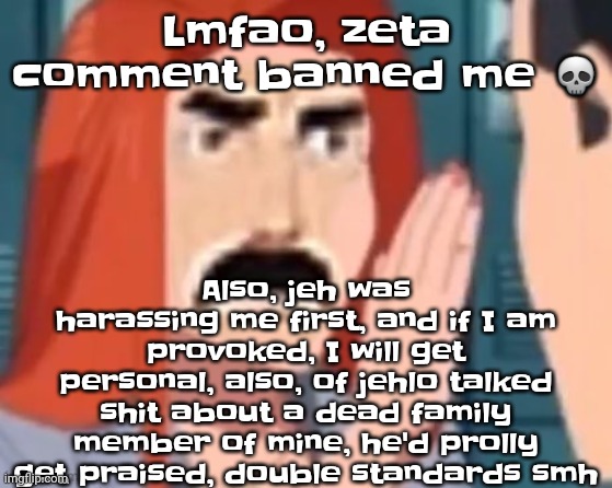☠️ | Lmfao, zeta comment banned me 💀; Also, jeh was harassing me first, and if I am provoked, I will get personal, also, of jehlo talked shit about a dead family member of mine, he'd prolly get praised, double standards smh | image tagged in get out of my head | made w/ Imgflip meme maker