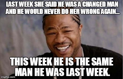 Yo Dawg Heard You Meme | LAST WEEK SHE SAID HE WAS A CHANGED MAN AND HE WOULD NEVER DO HER WRONG AGAIN... THIS WEEK HE IS THE SAME MAN HE WAS LAST WEEK. | image tagged in memes,yo dawg heard you | made w/ Imgflip meme maker