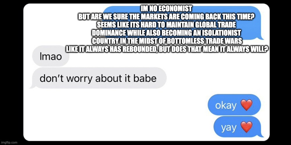 Okay yay | IM NO ECONOMIST 
BUT ARE WE SURE THE MARKETS ARE COMING BACK THIS TIME? 
SEEMS LIKE ITS HARD TO MAINTAIN GLOBAL TRADE 
DOMINANCE WHILE ALSO BECOMING AN ISOLATIONIST 
COUNTRY IN THE MIDST OF BOTTOMLESS TRADE WARS

LIKE IT ALWAYS HAS REBOUNDED, BUT DOES THAT MEAN IT ALWAYS WILL? | image tagged in okay yay | made w/ Imgflip meme maker