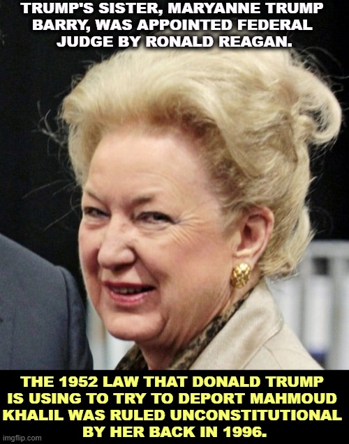 TRUMP'S SISTER, MARYANNE TRUMP 
BARRY, WAS APPOINTED FEDERAL 
JUDGE BY RONALD REAGAN. THE 1952 LAW THAT DONALD TRUMP 
IS USING TO TRY TO DEPORT MAHMOUD 
KHALIL WAS RULED UNCONSTITUTIONAL 
BY HER BACK IN 1996. | image tagged in trump,deportation,unconstitutional,illegal,sister | made w/ Imgflip meme maker