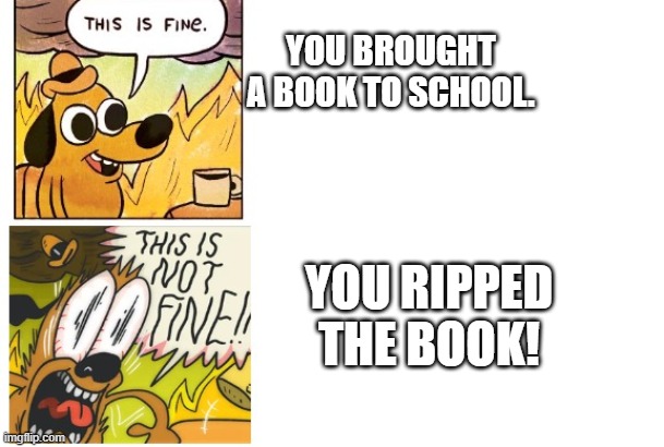 OH NO MY BOOK | YOU BROUGHT A BOOK TO SCHOOL. YOU RIPPED THE BOOK! | image tagged in this is fine this is not fine | made w/ Imgflip meme maker