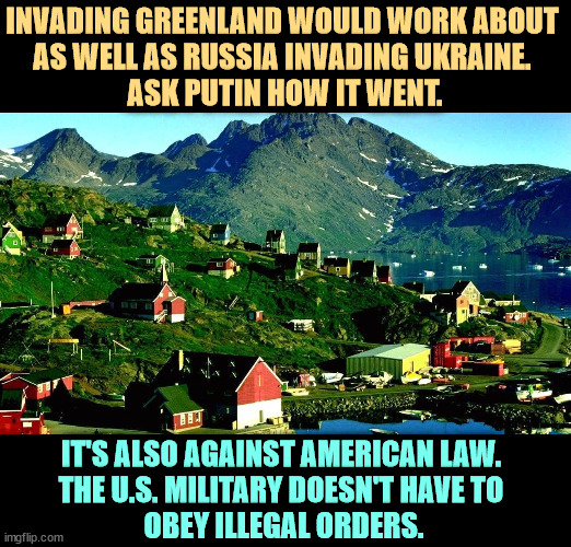 Invading Greenland would go worse than our tariffs are going. It is another bit of Trump's senile dementia. | INVADING GREENLAND WOULD WORK ABOUT 
AS WELL AS RUSSIA INVADING UKRAINE. 
ASK PUTIN HOW IT WENT. IT'S ALSO AGAINST AMERICAN LAW. 
THE U.S. MILITARY DOESN'T HAVE TO 
OBEY ILLEGAL ORDERS. | image tagged in greenland,trump,senile,dementia,crazy,delusional | made w/ Imgflip meme maker