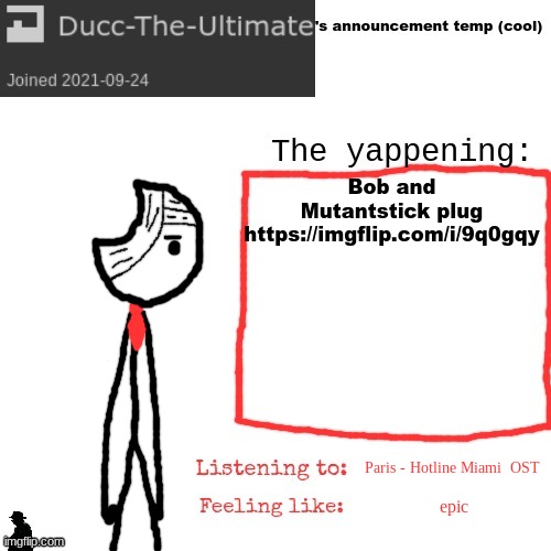 https://imgflip.com/i/9q0gqy | Bob and Mutantstick plug
https://imgflip.com/i/9q0gqy; Paris - Hotline Miami  OST; epic | image tagged in ducc-the-ultimate's announcement temp cool | made w/ Imgflip meme maker