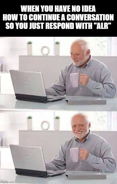 Hide the Pain Harold | WHEN YOU HAVE NO IDEA HOW TO CONTINUE A CONVERSATION SO YOU JUST RESPOND WITH "ALR" | image tagged in memes,hide the pain harold | made w/ Imgflip meme maker