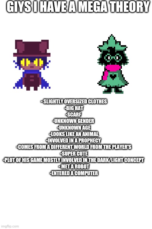 GIYS I HAVE A MEGA THEORY; - SLIGHTLY OVERSIZED CLOTHES
-BIG HAT
-SCARF 
-UNKNOWN GENDER 
-UNKNOWN AGE
-LOOKS LIKE AN ANIMAL
-INVOLVED IN A PROPHECY 
-COMES FROM A DIFFERENT WORLD FROM THE PLAYER'S
-SUPER CUTE
-PLOT OF HIS GAME MOSTLY INVOLVED IN THE DARK/LIGHT CONCEPT 
- MET A ROBOT
-ENTERED A COMPUTER | made w/ Imgflip meme maker
