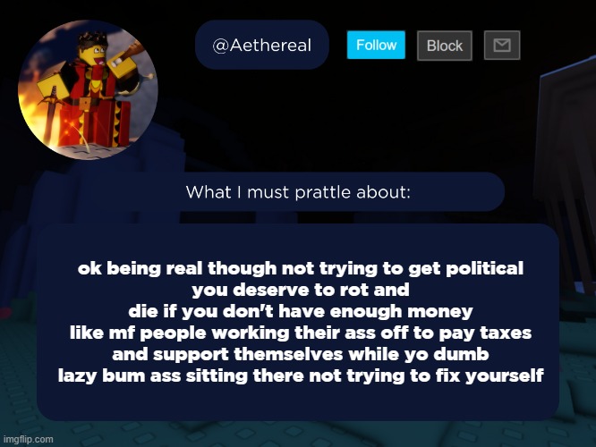 aethereal's forsaken template | ok being real though not trying to get political
you deserve to rot and die if you don't have enough money
like mf people working their ass off to pay taxes and support themselves while yo dumb lazy bum ass sitting there not trying to fix yourself | image tagged in aethereal's forsaken template | made w/ Imgflip meme maker