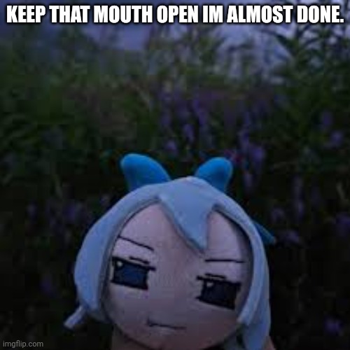 ;3 | KEEP THAT MOUTH OPEN IM ALMOST DONE. | image tagged in hdh | made w/ Imgflip meme maker